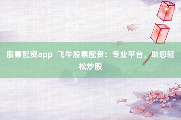 股票配资app  飞牛股票配资：专业平台，助您轻松炒股