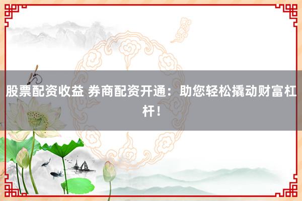 股票配资收益 券商配资开通：助您轻松撬动财富杠杆！