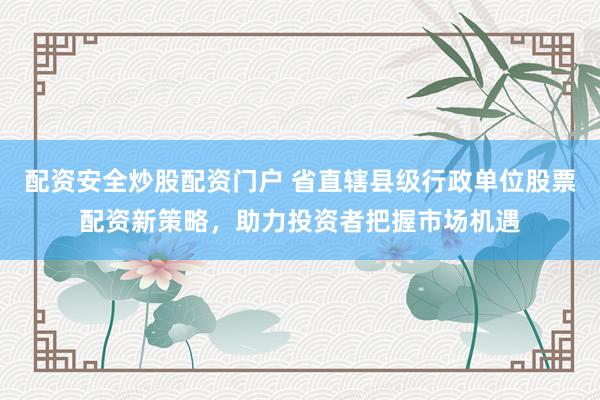 配资安全炒股配资门户 省直辖县级行政单位股票配资新策略，助力投资者把握市场机遇