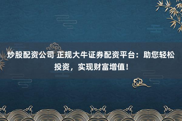 炒股配资公司 正规大牛证券配资平台：助您轻松投资，实现财富增值！