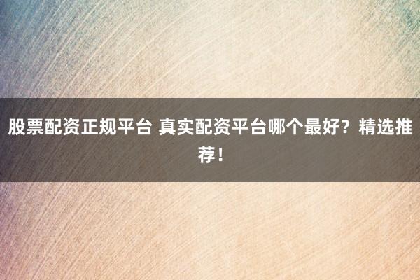 股票配资正规平台 真实配资平台哪个最好？精选推荐！