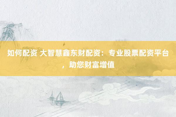 如何配资 大智慧鑫东财配资：专业股票配资平台，助您财富增值