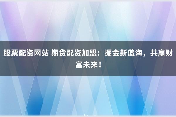 股票配资网站 期货配资加盟：掘金新蓝海，共赢财富未来！