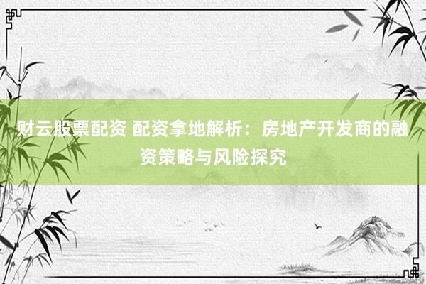 财云股票配资 配资拿地解析：房地产开发商的融资策略与风险探究