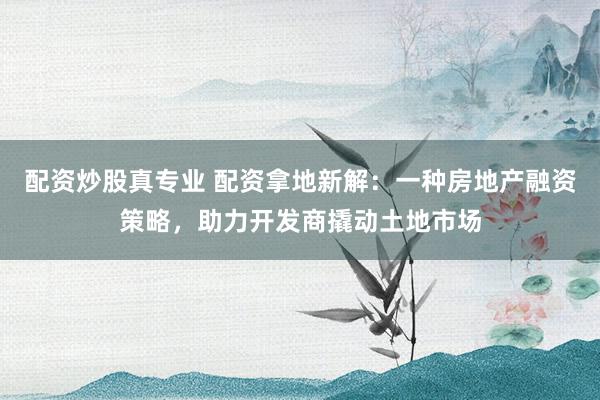 配资炒股真专业 配资拿地新解：一种房地产融资策略，助力开发商撬动土地市场