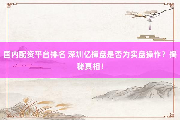 国内配资平台排名 深圳亿操盘是否为实盘操作？揭秘真相！