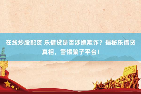 在线炒股配资 乐借贷是否涉嫌欺诈？揭秘乐借贷真相，警惕骗子平台！