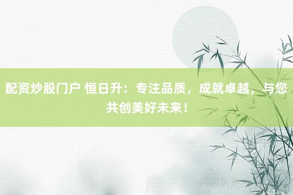 配资炒股门户 恒日升：专注品质，成就卓越，与您共创美好未来！