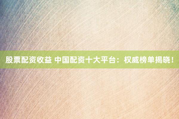 股票配资收益 中国配资十大平台：权威榜单揭晓！