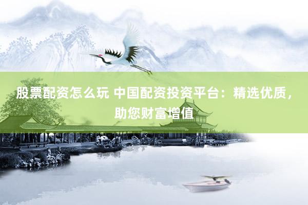 股票配资怎么玩 中国配资投资平台：精选优质，助您财富增值