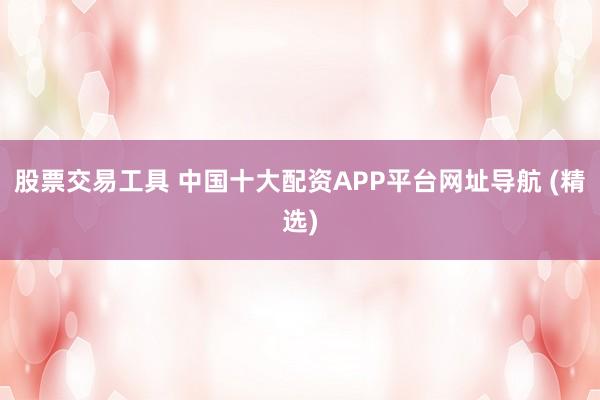 股票交易工具 中国十大配资APP平台网址导航 (精选)