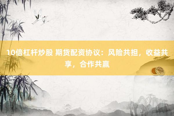 10倍杠杆炒股 期货配资协议：风险共担，收益共享，合作共赢