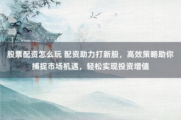 股票配资怎么玩 配资助力打新股，高效策略助你捕捉市场机遇，轻松实现投资增值