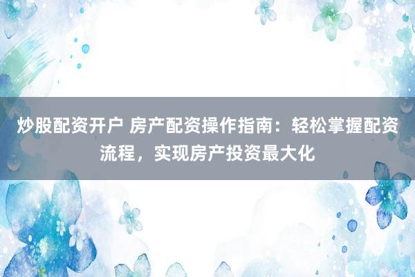 炒股配资开户 房产配资操作指南：轻松掌握配资流程，实现房产投资最大化