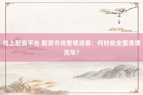 线上配资平台 配资市场整顿进展：何时能全面清理完毕？