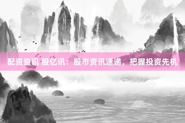 配资资讯 股亿讯：股市资讯速递，把握投资先机