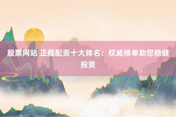 股票网站 正规配资十大排名：权威榜单助您稳健投资