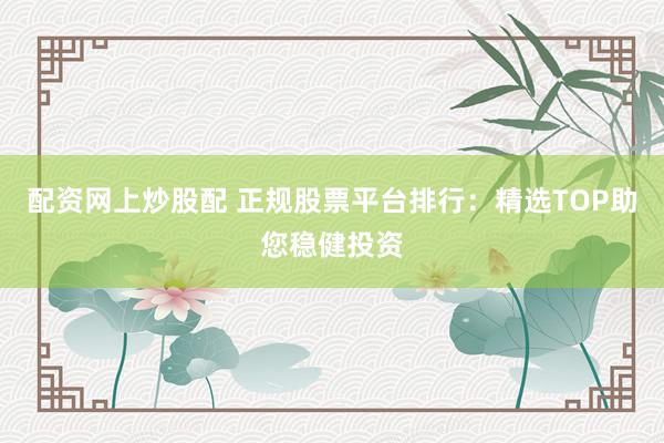 配资网上炒股配 正规股票平台排行：精选TOP助您稳健投资