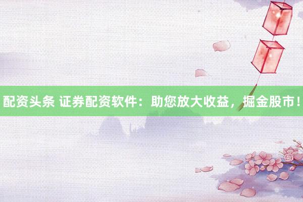 配资头条 证券配资软件：助您放大收益，掘金股市！