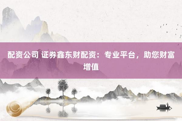 配资公司 证券鑫东财配资：专业平台，助您财富增值