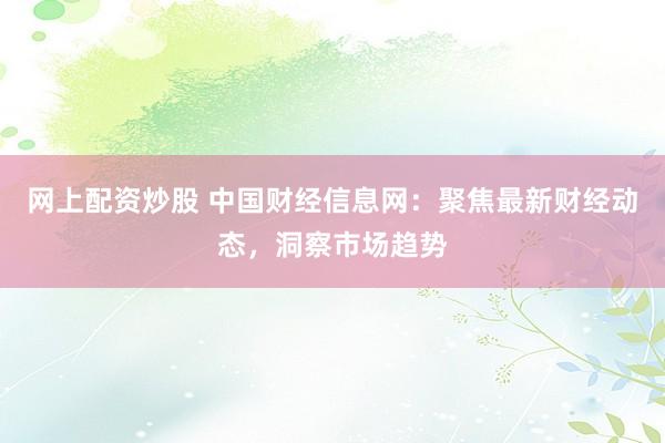 网上配资炒股 中国财经信息网：聚焦最新财经动态，洞察市场趋势