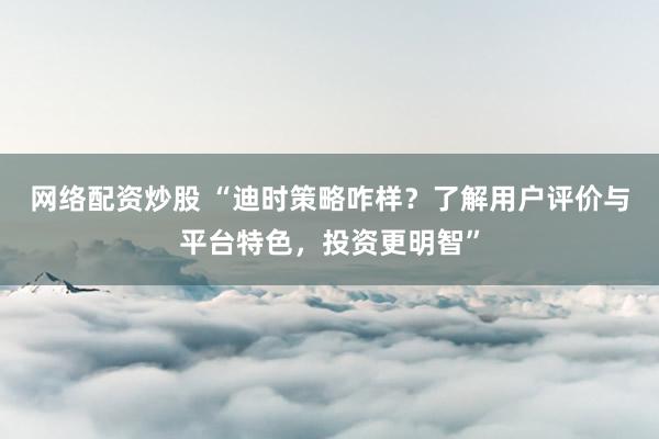 网络配资炒股 “迪时策略咋样？了解用户评价与平台特色，投资更明智”