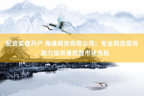 配资实盘开户 海通期货有限公司：专业期货服务，助力投资者把握市场先机