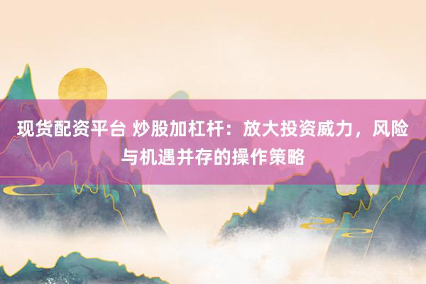 现货配资平台 炒股加杠杆：放大投资威力，风险与机遇并存的操作策略