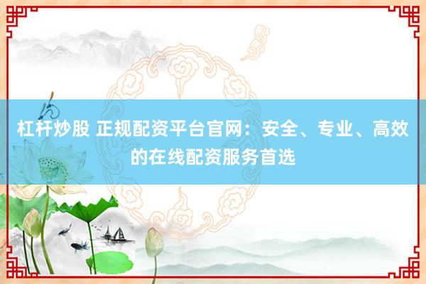 杠杆炒股 正规配资平台官网：安全、专业、高效的在线配资服务首选