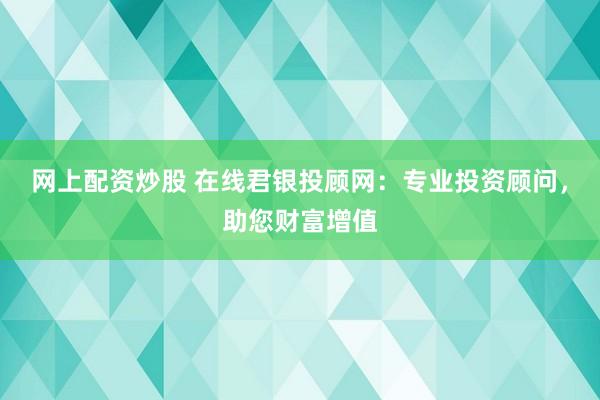 网上配资炒股 在线君银投顾网：专业投资顾问，助您财富增值