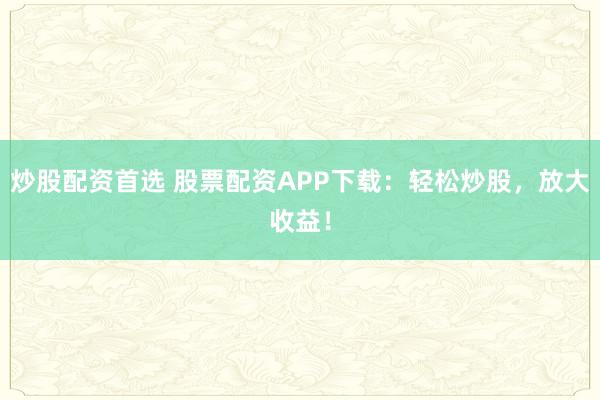炒股配资首选 股票配资APP下载：轻松炒股，放大收益！