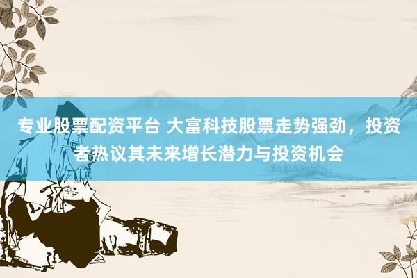 专业股票配资平台 大富科技股票走势强劲，投资者热议其未来增长潜力与投资机会