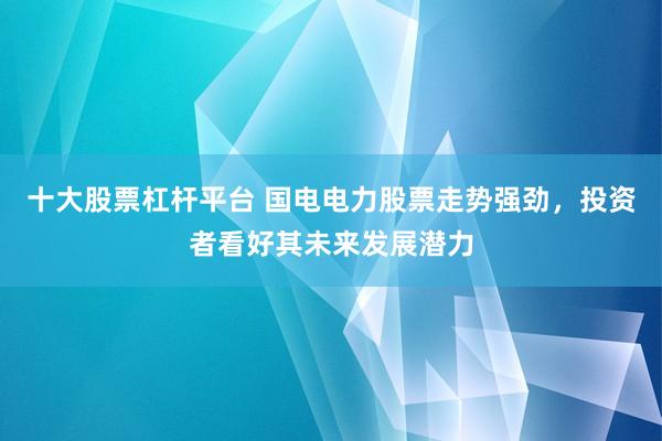 十大股票杠杆平台 国电电力股票走势强劲，投资者看好其未来发展潜力