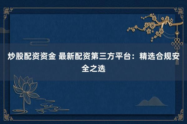 炒股配资资金 最新配资第三方平台：精选合规安全之选