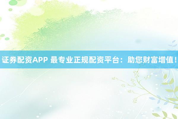 证券配资APP 最专业正规配资平台：助您财富增值！