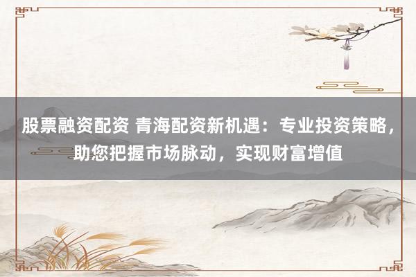股票融资配资 青海配资新机遇：专业投资策略，助您把握市场脉动，实现财富增值