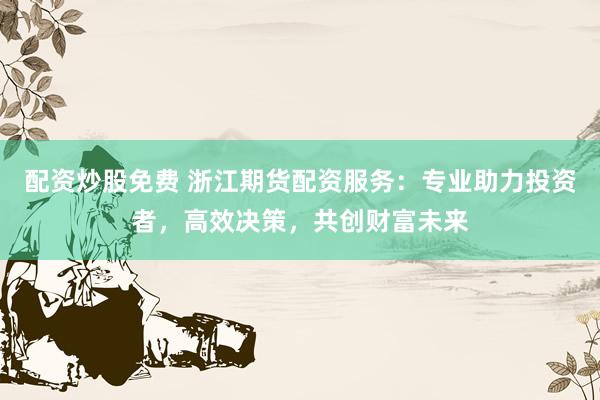 配资炒股免费 浙江期货配资服务：专业助力投资者，高效决策，共创财富未来