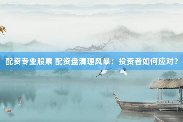 配资专业股票 配资盘清理风暴：投资者如何应对？