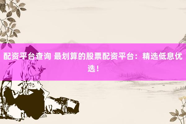 配资平台查询 最划算的股票配资平台：精选低息优选！
