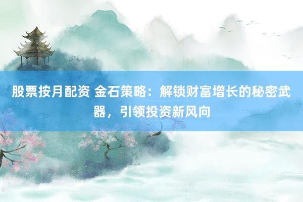 股票按月配资 金石策略：解锁财富增长的秘密武器，引领投资新风向