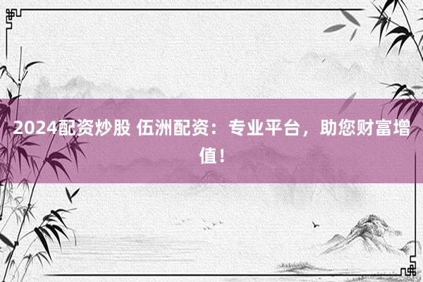 2024配资炒股 伍洲配资：专业平台，助您财富增值！