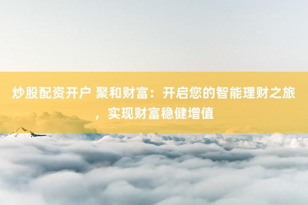 炒股配资开户 聚和财富：开启您的智能理财之旅，实现财富稳健增值