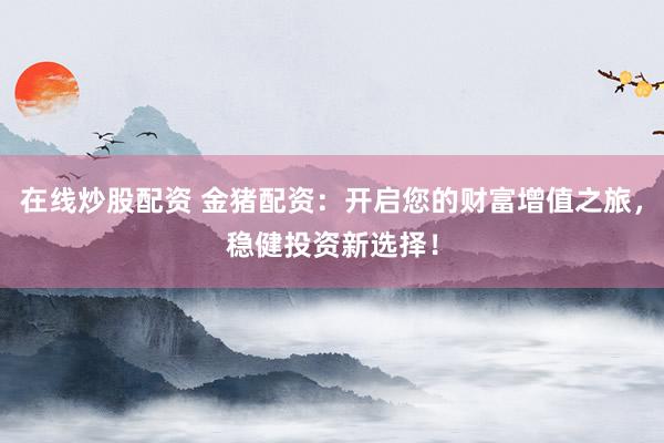 在线炒股配资 金猪配资：开启您的财富增值之旅，稳健投资新选择！