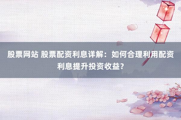 股票网站 股票配资利息详解：如何合理利用配资利息提升投资收益？
