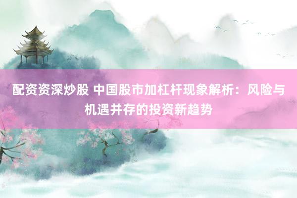 配资资深炒股 中国股市加杠杆现象解析：风险与机遇并存的投资新趋势