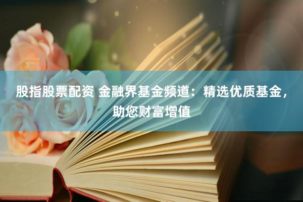 股指股票配资 金融界基金频道：精选优质基金，助您财富增值