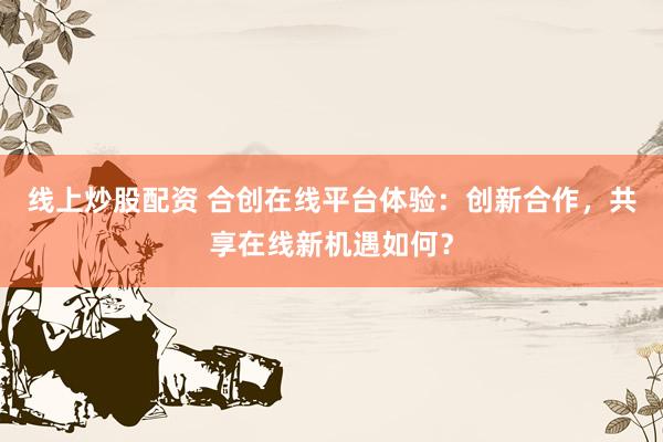 线上炒股配资 合创在线平台体验：创新合作，共享在线新机遇如何？