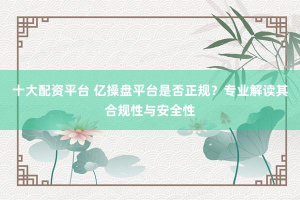 十大配资平台 亿操盘平台是否正规？专业解读其合规性与安全性