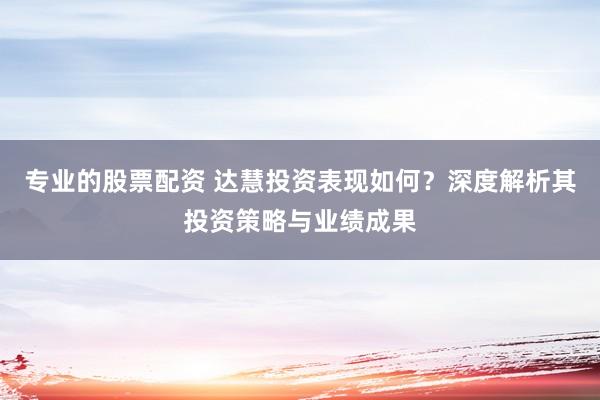 专业的股票配资 达慧投资表现如何？深度解析其投资策略与业绩成果