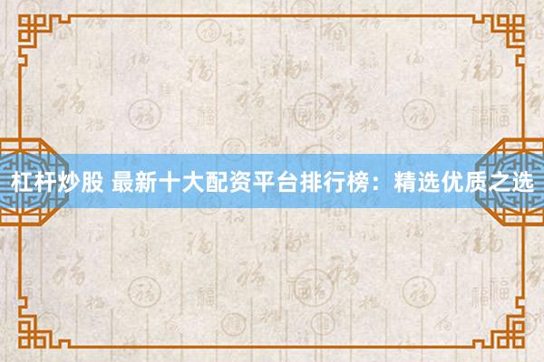 杠杆炒股 最新十大配资平台排行榜：精选优质之选